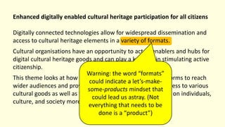 Enhanced digitally enabled cultural heritage participation for all citizens
Digitally connected technologies allow for widespread dissemination and
access to cultural heritage elements in a variety of formats.
Cultural organisations have an opportunity to act as enablers and hubs for
digital cultural heritage goods and can play a key part in stimulating active
citizenship.
This theme looks at how organisations can utilise new platforms to reach
wider audiences and provide deeper and more personal access to various
cultural goods as well as the effects of this expanded access on individuals,
culture, and society more broadly.
Warning: the word “formats”
could indicate a let’s-make-
some-products mindset that
could lead us astray. (Not
everything that needs to be
done is a “product”)
 