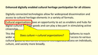 Enhanced digitally enabled cultural heritage participation for all citizens
Digitally connected technologies allow for widespread dissemination and
access to cultural heritage elements in a variety of formats.
Cultural organisations have an opportunity to act as enablers and hubs for
digital cultural heritage goods and can play a key part in stimulating active
citizenship.
This theme looks at how organisations can utilise new platforms to reach
wider audiences and provide deeper and more personal access to various
cultural goods as well as the effects of this expanded access on individuals,
culture, and society more broadly.
Does culture = cultural organizations?
 