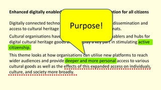 Enhanced digitally enabled cultural heritage participation for all citizens
Digitally connected technologies allow for widespread dissemination and
access to cultural heritage elements in a variety of formats.
Cultural organisations have an opportunity to act as enablers and hubs for
digital cultural heritage goods and can play a key part in stimulating active
citizenship.
This theme looks at how organisations can utilise new platforms to reach
wider audiences and provide deeper and more personal access to various
cultural goods as well as the effects of this expanded access on individuals,
culture, and society more broadly.
Purpose!
 