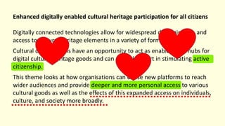 Enhanced digitally enabled cultural heritage participation for all citizens
Digitally connected technologies allow for widespread dissemination and
access to cultural heritage elements in a variety of formats.
Cultural organisations have an opportunity to act as enablers and hubs for
digital cultural heritage goods and can play a key part in stimulating active
citizenship.
This theme looks at how organisations can utilise new platforms to reach
wider audiences and provide deeper and more personal access to various
cultural goods as well as the effects of this expanded access on individuals,
culture, and society more broadly.
 
