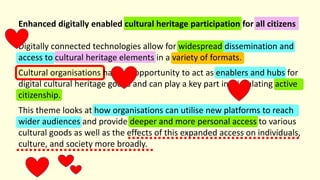 Enhanced digitally enabled cultural heritage participation for all citizens
Digitally connected technologies allow for widespread dissemination and
access to cultural heritage elements in a variety of formats.
Cultural organisations have an opportunity to act as enablers and hubs for
digital cultural heritage goods and can play a key part in stimulating active
citizenship.
This theme looks at how organisations can utilise new platforms to reach
wider audiences and provide deeper and more personal access to various
cultural goods as well as the effects of this expanded access on individuals,
culture, and society more broadly.
 