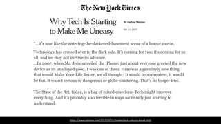 “...it’s now like the entering-the-darkened-basement scene of a horror movie.
Technology has crossed over to the dark side. It’s coming for you; it’s coming for us
all, and we may not survive its advance.
...In 2007, when Mr. Jobs unveiled the iPhone, just about everyone greeted the new
device as an unalloyed good. I was one of them. Here was a genuinely new thing
that would Make Your Life Better, we all thought: It would be convenient, it would
be fun, it wasn’t serious or dangerous or globe-shattering. That’s no longer true.
The State of the Art, today, is a bag of mixed emotions. Tech might improve
everything. And it’s probably also terrible in ways we’re only just starting to
understand.
https://www.nytimes.com/2017/10/11/insider/tech-column-dread.html
 