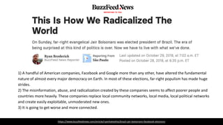 https://www.buzzfeednews.com/article/ryanhatesthis/brazil-jair-bolsonaro-facebook-elections
1) A handful of American companies, Facebook and Google more than any other, have altered the fundamental
nature of almost every major democracy on Earth. In most of these elections, far-right populism has made huge
strides.
2) The misinformation, abuse, and radicalization created by these companies seems to affect poorer people and
countries more heavily. These companies replace local community networks, local media, local political networks
and create easily exploitable, unmoderated new ones.
3) It is going to get worse and more connected.
 