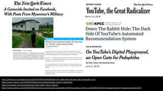 https://www.scpr.org/programs/airtalk/2019/06/05/64558/down-the-rabbit-hole-the-dark-side-of-youtube-s-au/
https://www.nytimes.com/2018/03/10/opinion/sunday/youtube-politics-radical.html
https://mashable.com/article/amnesty-study-twitter-abuse-women/
https://www.nytimes.com/2019/06/03/world/americas/youtube-pedophiles.htmlhttps://www.nytimes.com/2018/10/15/technology/myanmar-facebook-genocide.html
 