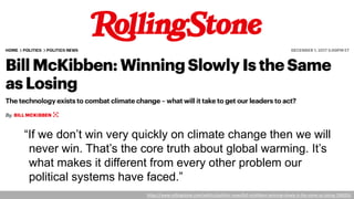 “If we don’t win very quickly on climate change then we will
never win. That’s the core truth about global warming. It’s
what makes it different from every other problem our
political systems have faced.”
https://www.rollingstone.com/politics/politics-news/bill-mckibben-winning-slowly-is-the-same-as-losing-198205/
 