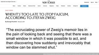 “The excruciating power of Zweig’s memoir lies in
the pain of looking back and seeing that there was a
small window in which it was possible to act, and
then discovering how suddenly and irrevocably that
window can be slammed shut.”
https://www.newyorker.com/books/page-turner/when-its-too-late-to-stop-fascism-according-to-stefan-zweig
 