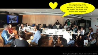Photo by Michael Peter Edson, 2017, Rio de Janeiro, Brazil, CC-BY-SA
A local gathering at the
Museum of Tomorrow in Rio
de Janeiro, discussing local
projects with neighbors
 
