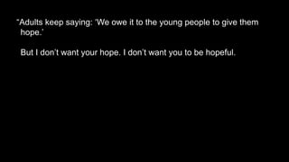 “Adults keep saying: ‘We owe it to the young people to give them
hope.’
But I don’t want your hope. I don’t want you to be hopeful.
 