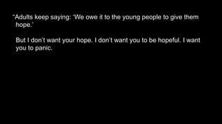 “Adults keep saying: ‘We owe it to the young people to give them
hope.’
But I don’t want your hope. I don’t want you to be hopeful. I want
you to panic.
 