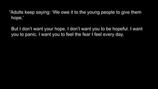 “Adults keep saying: ‘We owe it to the young people to give them
hope.’
But I don’t want your hope. I don’t want you to be hopeful. I want
you to panic. I want you to feel the fear I feel every day.
 