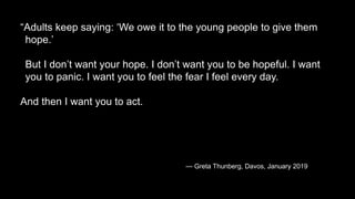“Adults keep saying: ‘We owe it to the young people to give them
hope.’
But I don’t want your hope. I don’t want you to be hopeful. I want
you to panic. I want you to feel the fear I feel every day.
And then I want you to act.
— Greta Thunberg, Davos, January 2019
 