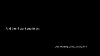 “Adults keep saying: ‘We owe it to the young people to give them
hope.’
But I don’t want your hope. I don’t want you to be hopeful. I want
you to panic. I want you to feel the fear I feel every day.
And then I want you to act.
— Greta Thunberg, Davos, January 2019
 