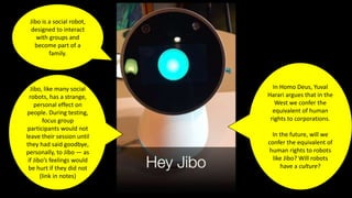 Jibo is a social robot,
designed to interact
with groups and
become part of a
family.
Jibo, like many social
robots, has a strange,
personal effect on
people. During testing,
focus group
participants would not
leave their session until
they had said goodbye,
personally, to Jibo — as
if Jibo’s feelings would
be hurt if they did not
(link in notes)
In Homo Deus, Yuval
Harari argues that in the
West we confer the
equivalent of human
rights to corporations.
In the future, will we
confer the equivalent of
human rights to robots
like Jibo? Will robots
have a culture?
 