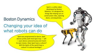 Spot is a utility robot
developed by Boston
Robotics. It’s designed for
things like helping out on
construction sites, opening
doors, carrying bricks…
Spot was programmed to dance. Spot
dances pretty well! And Spot may — will
— soon dance autonomously and invent
its own moves. Does Spot have a culture?
Will the Spots of the world have a
culture? A cultural heritage?
 
