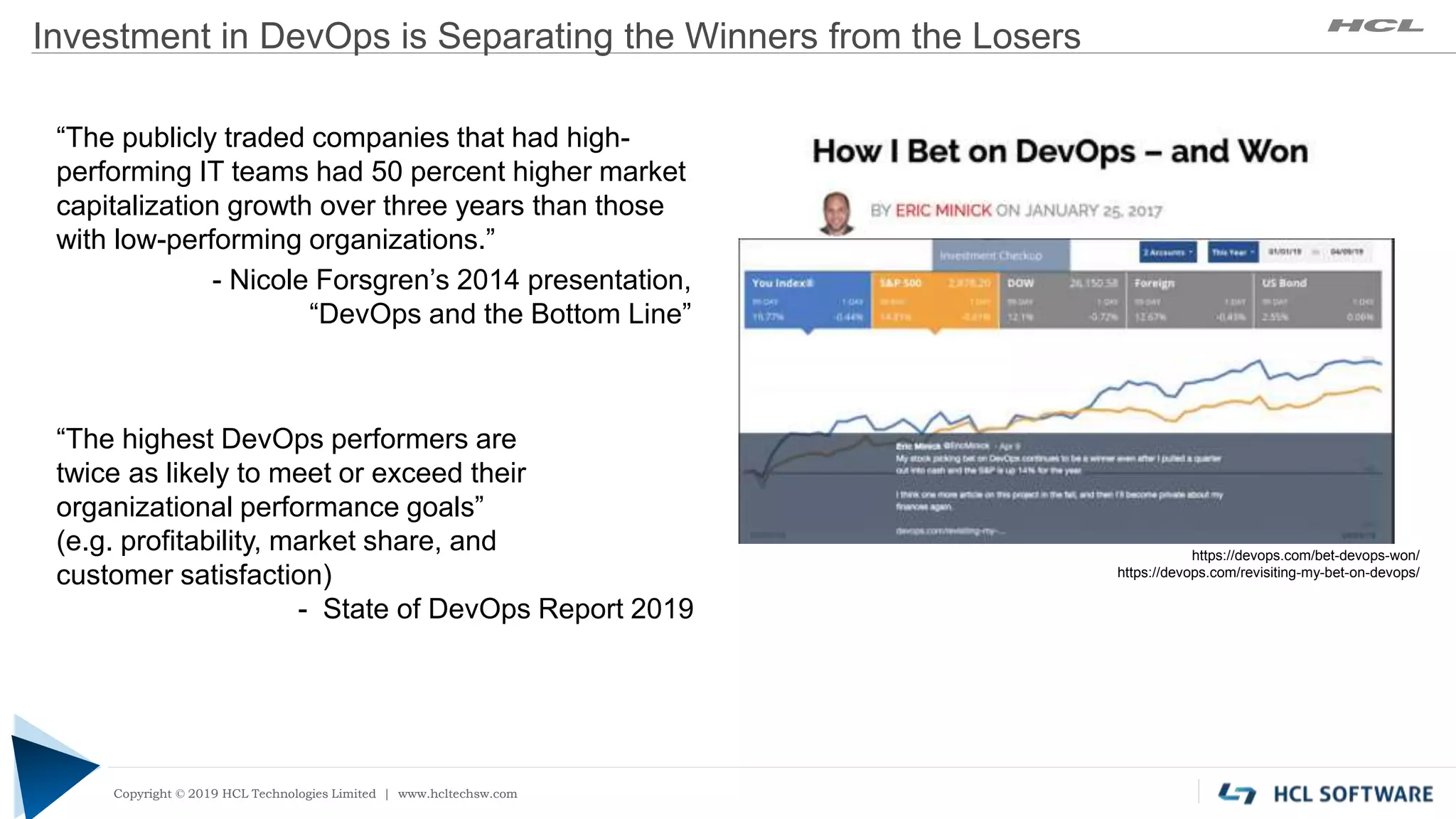 Copyright © 2019 HCL Technologies Limited | www.hcltech.com
Copyright © 2019 HCL Technologies Limited | www.hcltechsw.com
Investment in DevOps is Separating the Winners from the Losers
https://devops.com/bet-devops-won/
https://devops.com/revisiting-my-bet-on-devops/
“The publicly traded companies that had high-
performing IT teams had 50 percent higher market
capitalization growth over three years than those
with low-performing organizations.”
- Nicole Forsgren’s 2014 presentation,
“DevOps and the Bottom Line”
“The highest DevOps performers are
twice as likely to meet or exceed their
organizational performance goals”
(e.g. profitability, market share, and
customer satisfaction)
- State of DevOps Report 2019
 
