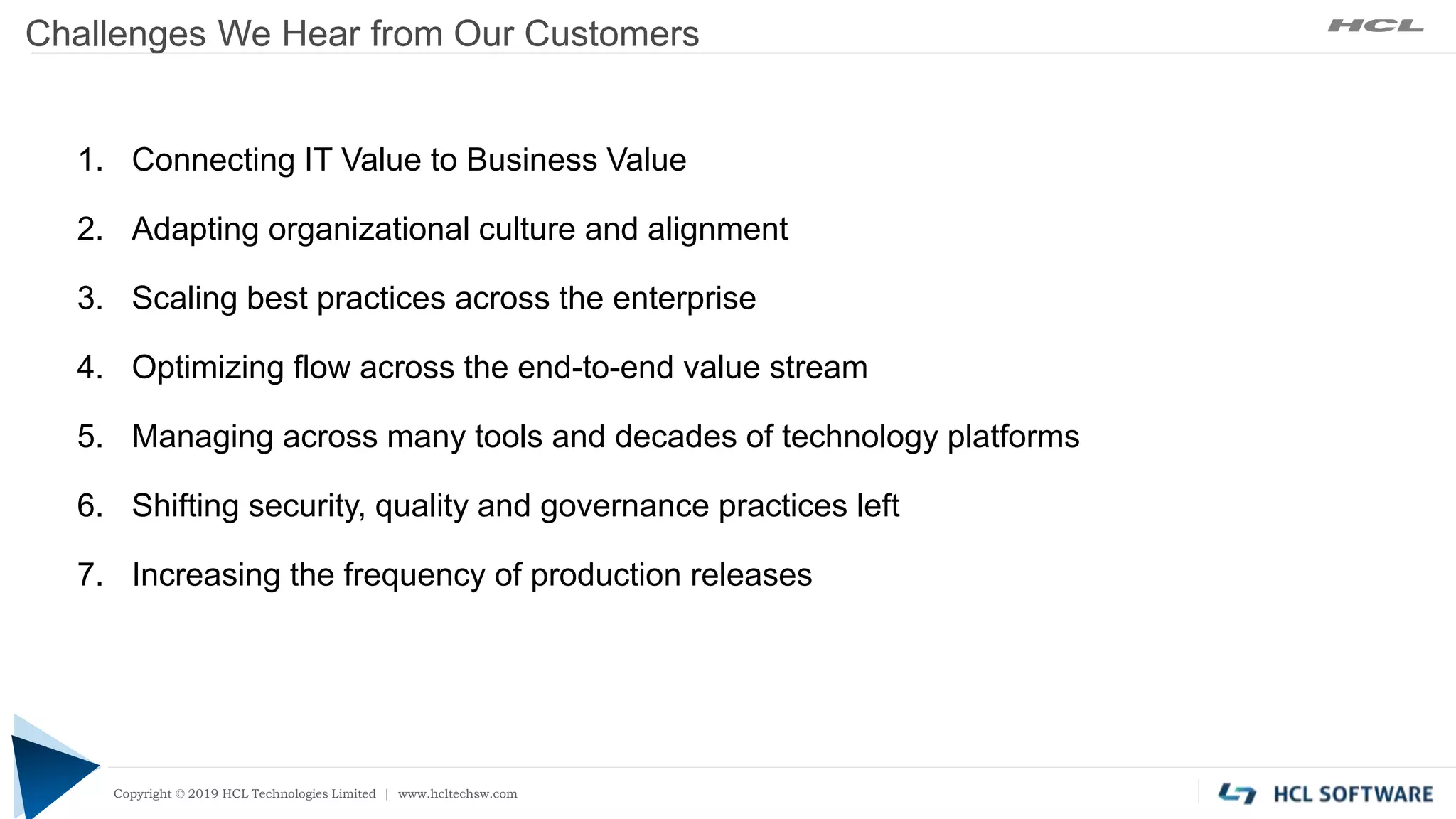 Copyright © 2019 HCL Technologies Limited | www.hcltech.com
Copyright © 2019 HCL Technologies Limited | www.hcltechsw.com
Challenges We Hear from Our Customers
1. Connecting IT Value to Business Value
2. Adapting organizational culture and alignment
3. Scaling best practices across the enterprise
4. Optimizing flow across the end-to-end value stream
5. Managing across many tools and decades of technology platforms
6. Shifting security, quality and governance practices left
7. Increasing the frequency of production releases
 