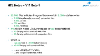 HCL Notes – V11 Beta-1
• 23.100 files in Notes Programframework in 2.000 subdirectories
– 9.000 (largely undocumented) .properties files
– 1.000 .jar files
– 600 .xml files
– 1.200 .html files
• 445 files in Notes Dataworkspace in 630 subdirectories
– 40 (largely undocumented) XML files
– 40 (largely undocumented) .properties files
• Which is
– >23.500 files in >2.600 subdirectories
– >9.000 largely undocumented files
– ... and >30 NSFs/NTFs/NDKs
– ... and the good old notes.ini file
 