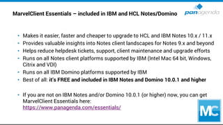 MarvelClient Essentials – included in IBM and HCL Notes/Domino
• Makes it easier, faster and cheaper to upgrade to HCL and IBM Notes 10.x / 11.x
• Provides valuable insights into Notes client landscapes for Notes 9.x and beyond
• Helps reduce helpdesk tickets, support, client maintenance and upgrade efforts
• Runs on all Notes client platforms supported by IBM (Intel Mac 64 bit, Windows,
Citrix and VDI)
• Runs on all IBM Domino platforms supported by IBM
• Best of all: it’s FREE and included in IBM Notes and Domino 10.0.1 and higher
• If you are not on IBM Notes and/or Domino 10.0.1 (or higher) now, you can get
MarvelClient Essentials here:
https://www.panagenda.com/essentials/
 