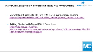 MarvelClient Essentials – included in IBM and HCL Notes/Domino
• MarvelClient Essentials HCL and IBM Notes management solution
https://support.hcltechsw.com/csm?id=kb_article&sysparm_article=KB0036369
• Getting Started with MarvelClient Essentials
https://hclpnpsupport.service-
now.com/sys_attachment.do?sysparm_referring_url=tear_off&view=true&sys_id=ed25
7dd41b65330077761fc58d4bcb25
 