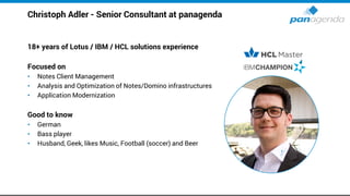 Christoph Adler - Senior Consultant at panagenda
18+ years of Lotus / IBM / HCL solutions experience
Focused on
• Notes Client Management
• Analysis and Optimization of Notes/Domino infrastructures
• Application Modernization
Good to know
• German
• Bass player
• Husband, Geek, likes Music, Football (soccer) and Beer
 
