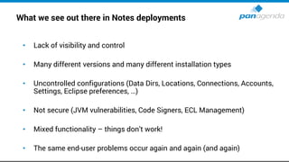 What we see out there in Notes deployments
• Lack of visibility and control
• Many different versions and many different installation types
• Uncontrolled configurations (Data Dirs, Locations, Connections, Accounts,
Settings, Eclipse preferences, …)
• Not secure (JVM vulnerabilities, Code Signers, ECL Management)
• Mixed functionality – things don’t work!
• The same end-user problems occur again and again (and again)
 