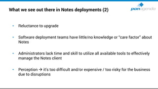 What we see out there in Notes deployments (2)
• Reluctance to upgrade
• Software deployment teams have little/no knowledge or “care factor” about
Notes
• Administrators lack time and skill to utilize all available tools to effectively
manage the Notes client
• Perception → it's too difficult and/or expensive / too risky for the business
due to disruptions
 
