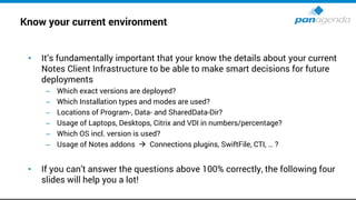Know your current environment
• It’s fundamentally important that your know the details about your current
Notes Client Infrastructure to be able to make smart decisions for future
deployments
– Which exact versions are deployed?
– Which Installation types and modes are used?
– Locations of Program-, Data- and SharedData-Dir?
– Usage of Laptops, Desktops, Citrix and VDI in numbers/percentage?
– Which OS incl. version is used?
– Usage of Notes addons → Connections plugins, SwiftFile, CTI, … ?
• If you can’t answer the questions above 100% correctly, the following four
slides will help you a lot!
 