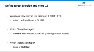 Define target (version and more …)
• Version is very easy at the moment → 10.0.1 FP3
– Notes 11 will be shipped in Q4 2019
• Which Client Package?
– Standard, Basic and/or ICAA → CAA (Client Application Access)
• Which Installation type?
– Single or MultiUser
 