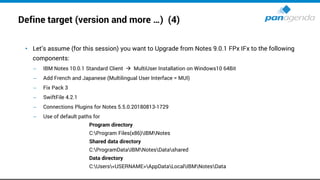 Define target (version and more …) (4)
• Let’s assume (for this session) you want to Upgrade from Notes 9.0.1 FPx IFx to the following
components:
– IBM Notes 10.0.1 Standard Client → MultiUser Installation on Windows10 64Bit
– Add French and Japanese (Multilingual User Interface = MUI)
– Fix Pack 3
– SwiftFile 4.2.1
– Connections Plugins for Notes 5.5.0.20180813-1729
– Use of default paths for
Program directory
C:Program Files(x86)IBMNotes
Shared data directory
C:ProgramDataIBMNotesDatashared
Data directory
C:Users<USERNAME>AppDataLocalIBMNotesData
 