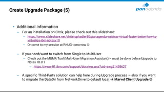 Create Upgrade Package (5)
• Additional Information
– For an installation on Citrix, please check out this slideshare:
• https://www.slideshare.net/christophadler50/panagenda-webinar-virtual-faster-better-how-to-
virtualize-ibm-notesv10
• Or come to my session at RNUG tomorrow ☺
– If you need/want to switch from Single to MultiUser
• Check out the MUMA Tool (Multi-User Migration Assistant) – must be done before Upgrade to
Notes 10.0.1
– https://www-01.ibm.com/support/docview.wss?uid=swg21459627
– A specific Third-Party solution can help here during Upgrade process – also if you want
to migrate the DataDir from NetworkDrive to default local → Marvel Client Upgrade ☺
 