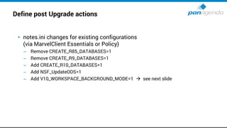 Define post Upgrade actions
• notes.ini changes for existing configurations
(via MarvelClient Essentials or Policy)
– Remove CREATE_R85_DATABASES=1
– Remove CREATE_R9_DATABASES=1
– Add CREATE_R10_DATABASES=1
– Add NSF_UpdateODS=1
– Add V10_WORKSPACE_BACKGROUND_MODE=1 → see next slide
 