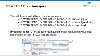 Notes 10.x / 11.x – Workspace
• This will be controlled by a notes.ini parameter:
V10_WORKSPACE_BACKGROUND_MODE=0 → default (blue)
V10_WORKSPACE_BACKGROUND_MODE=1 → classic (grey lines)
V10_WORKSPACE_BACKGROUND_MODE=2 → customized
• If you choose for “2”, make sure you have an image resource in your local
bookmark.nsf named “$WorkspaceImage”
 