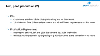 Test, pilot, production (2)
• Pilot
– Choose the members of the pilot group wisely and let them know
– 20 – 50 users from different departments and with different requirements on IBM Notes
• Production Deployment
– Inform your ServiceDesk and your users before you push the button
– Balance your deployment by upgrading e. g. 100-500 users at the same time – no more
 