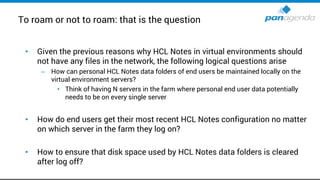 To roam or not to roam: that is the question
• Given the previous reasons why HCL Notes in virtual environments should
not have any files in the network, the following logical questions arise
– How can personal HCL Notes data folders of end users be maintained locally on the
virtual environment servers?
• Think of having N servers in the farm where personal end user data potentially
needs to be on every single server
• How do end users get their most recent HCL Notes configuration no matter
on which server in the farm they log on?
• How to ensure that disk space used by HCL Notes data folders is cleared
after log off?
 