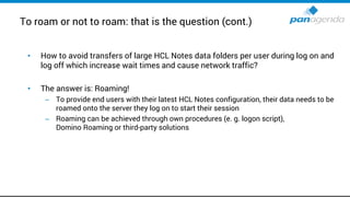 To roam or not to roam: that is the question (cont.)
• How to avoid transfers of large HCL Notes data folders per user during log on and
log off which increase wait times and cause network traffic?
• The answer is: Roaming!
– To provide end users with their latest HCL Notes configuration, their data needs to be
roamed onto the server they log on to start their session
– Roaming can be achieved through own procedures (e. g. logon script),
Domino Roaming or third-party solutions
 