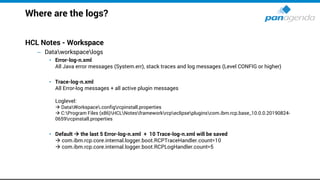 Where are the logs?
HCL Notes - Workspace
– Dataworkspacelogs
• Error-log-n.xml
All Java error messages (System.err), stack traces and log messages (Level CONFIG or higher)
• Trace-log-n.xml
All Error-log messages + all active plugin messages
Loglevel:
→ DataWorkspace.configrcpinstall.properties
→ C:Program Files (x86)HCLNotesframeworkrcpeclipsepluginscom.ibm.rcp.base_10.0.0.20190824-
0659rcpinstall.properties
• Default → the last 5 Error-log-n.xml + 10 Trace-log-n.xml will be saved
→ com.ibm.rcp.core.internal.logger.boot.RCPTraceHandler.count=10
→ com.ibm.rcp.core.internal.logger.boot.RCPLogHandler.count=5
 