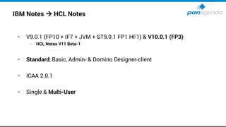 IBM Notes → HCL Notes
• V9.0.1 (FP10 + IF7 + JVM + ST9.0.1 FP1 HF1) & V10.0.1 (FP3)
– HCL Notes V11 Beta-1
• Standard, Basic, Admin- & Domino Designer-client
• ICAA 2.0.1
• Single & Multi-User
 
