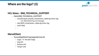 Where are the logs? (2)
HCL Notes - IBM_TECHNICAL_SUPPORT
– DataIBM_TECHNICAL_SUPPORT
• console.log & console_<hostname>_<date>@<time>.log
– Incl. MarvelClient log.xml messages
• nsd_W32I_<hostname>_<date>@<time>.log
• core*.dmp
• …
MarvelClient
– %LocalAppData%panagendamarvel
• Logs → the last 5 logs
• Log.xml
• Actions.xml
• Temp*.xml
 
