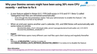 Why your Domino servers might have been using 30% more CPU
recently – and how to fix it
• A new feature added in Notes 9.0.1 FP9 (still exists in V10 and V11 Beta-1) called
“Delegated mail files are refreshed automatically“
– Even though the documentation states “Ask your administrator to enable this feature.”, the
functionality is turned on by default
• When an end-user opens another user’s calendar, HCL and IBM Notes will automatically add
some notes.ini entries
DELEGATED_MAIL_FILE1=Christoph Adler_server1/panagenda-demo!!mailcadler.nsf_1/31/2019
DELEGATED_NEWMAIL_SEQNUM1=7
• Impact
HCL and IBM Notes opens many different user mail files upon client startup and regularly thereafter
• Fix
Remove all DELEGATED_* entries in notes.ini
Add DEBUG_DISABLE_AUTO_REFRESH_DELEGATED_INBOX=1 to notes.ini to disable the feature
More information:
https://www.panagenda.com/2019/01/why-your-domino-servers-might-have-been-using-30-more-cpu-recently-and-how-to-fix-it/
 