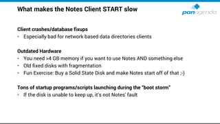 What makes the Notes Client START slow
Client crashes/database fixups
• Especially bad for network based data directories clients
Outdated Hardware
• You need >4 GB memory if you want to use Notes AND something else
• Old fixed disks with fragmentation
• Fun Exercise: Buy a Solid State Disk and make Notes start off of that ;-)
Tons of startup programs/scripts launching during the “boot storm”
• If the disk is unable to keep up, it‘s not Notes' fault
 
