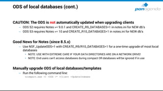 ODS of local databases (cont.)
CAUTION: The ODS is not automatically updated when upgrading clients
– ODS 52 requires Notes >= 9.0.1 and CREATE_R9_DATABASES=1 in notes.ini for NEW db’s
– ODS 53 requires Notes >= 10 and CREATE_R10_DATABASES=1 in notes.ini for NEW db's
Good News for Notes (since 8.5.x)
– Use NSF_UpdateODS=1 with CREATE_R9/R10_DATABASES=1 for a one-time upgrade of most local
databases
• NOTE: USE WITH EXTREME CARE IF YOUR DATA DIRECTORIES ARE ON A NETWORK DRIVE!
• NOTE: End users can't access databases during compact OR databases will be ignored if in use
Manually upgrade ODS of local databases/templates
– Run the following command line:
ncompact.exe -C -ODS -* -Client -UpdateIndexes
 