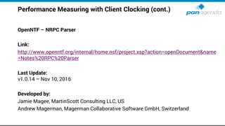 Performance Measuring with Client Clocking (cont.)
OpenNTF – NRPC Parser
Link:
http://www.openntf.org/internal/home.nsf/project.xsp?action=openDocument&name
=Notes%20RPC%20Parser
Last Update:
v1.0.14 – Nov 10, 2016
Developed by:
Jamie Magee, MartinScott Consulting LLC, US
Andrew Magerman, Magerman Collaborative Software GmbH, Switzerland
 