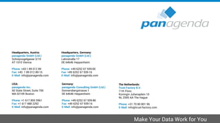 Headquarters, Austria:
panagenda GmbH (Ltd.)
Schreyvogelgasse 3/10
AT 1010 Vienna
Phone: +43 1 89 012 89
Fax: +43 1 89 012 89-15
E-Mail: info@panagenda.com
Headquarters, Germany:
panagenda GmbH (Ltd.)
Lahnstraße 17
DE 64646 Heppenheim
Phone: +49 6252 67 939-00
Fax: +49 6252 67 939-16
E-Mail: info@panagenda.com
USA:
panagenda Inc.
60 State Street, Suite 700
MA 02109 Boston
Phone: +1 617 855 5961
Fax: +1 617 488 2292
E-Mail: info@panagenda.com
Germany:
panagenda Consulting GmbH (Ltd.)
Donnersbergstrasse 1
DE 64646 Heppenheim
Phone: +49 6252 67 939-86
Fax: +49 6252 67 939-16
E-Mail: info@panagenda.com
The Netherlands:
Trust Factory B.V.
11th Floor,
Koningin Julianaplein 10
NL 2595 AA The Hague
Phone: +31 70 80 801 96
E-Mail: info@trust-factory.com
© 2007-2015 panagenda
Make Your Data Work for You
 