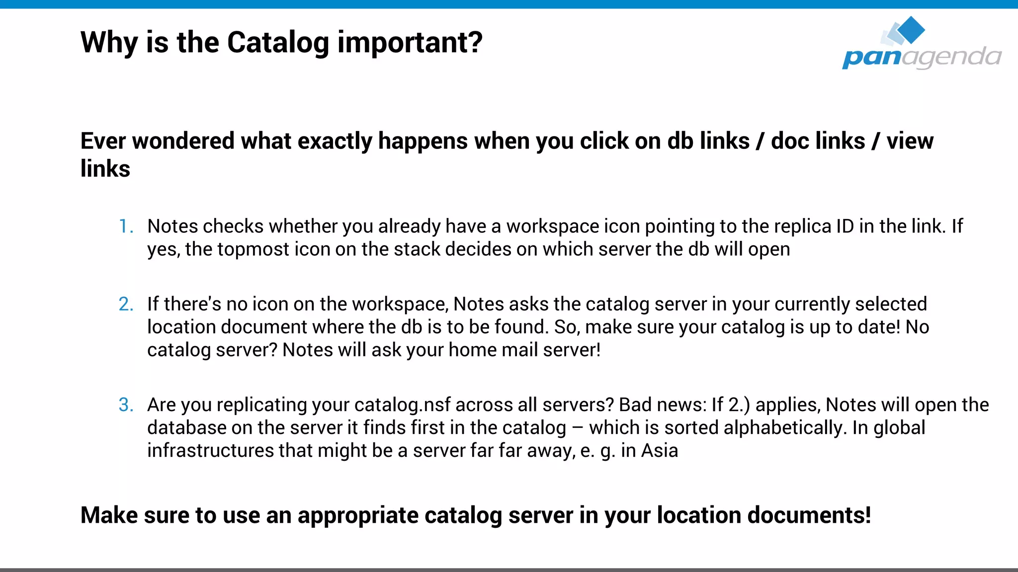 Why is the Catalog important?
Ever wondered what exactly happens when you click on db links / doc links / view
links
1. Notes checks whether you already have a workspace icon pointing to the replica ID in the link. If
yes, the topmost icon on the stack decides on which server the db will open
2. If there's no icon on the workspace, Notes asks the catalog server in your currently selected
location document where the db is to be found. So, make sure your catalog is up to date! No
catalog server? Notes will ask your home mail server!
3. Are you replicating your catalog.nsf across all servers? Bad news: If 2.) applies, Notes will open the
database on the server it finds first in the catalog – which is sorted alphabetically. In global
infrastructures that might be a server far far away, e. g. in Asia
Make sure to use an appropriate catalog server in your location documents!
 