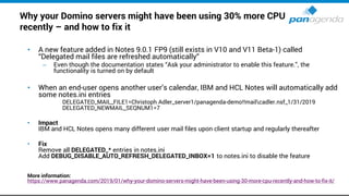 Why your Domino servers might have been using 30% more CPU
recently – and how to fix it
• A new feature added in Notes 9.0.1 FP9 (still exists in V10 and V11 Beta-1) called
“Delegated mail files are refreshed automatically“
– Even though the documentation states “Ask your administrator to enable this feature.”, the
functionality is turned on by default
• When an end-user opens another user’s calendar, IBM and HCL Notes will automatically add
some notes.ini entries
DELEGATED_MAIL_FILE1=Christoph Adler_server1/panagenda-demo!!mailcadler.nsf_1/31/2019
DELEGATED_NEWMAIL_SEQNUM1=7
• Impact
IBM and HCL Notes opens many different user mail files upon client startup and regularly thereafter
• Fix
Remove all DELEGATED_* entries in notes.ini
Add DEBUG_DISABLE_AUTO_REFRESH_DELEGATED_INBOX=1 to notes.ini to disable the feature
More information:
https://www.panagenda.com/2019/01/why-your-domino-servers-might-have-been-using-30-more-cpu-recently-and-how-to-fix-it/
 
