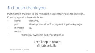 $ cf push thank-you
Pushing from manifest to org mimacom / space training as fabian.keller...
Creating app with these attributes...
+ name: thank-you
path: /development/cloudfoundry/training/thank-you.jar
+ memory: 1G
routes:
+ thank-you-awesome-audience.cfapps.io
2019-10-17 / Team Talks / @_fabiankeller
33
Let’s keep in touch:
@_fabiankeller
 