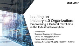 Leading an
Industry 4.0 Organization:
Empowering a Cultural Revolution
in the Industrial Revolution
Will Healy III
Business Development Manager
Email: will.healy@balluff.com
Twitter: @WillAutomate
Monday, November 11, 2019 12:30PM – 1:30PM
 