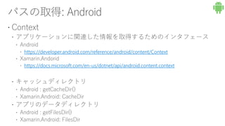  Context
 アプリケーションに関連した情報を取得するためのインタフェース
 Android
https://developer.android.com/reference/android/content/Context
 Xamarin.Andorid
https://docs.microsoft.com/en-us/dotnet/api/android.content.context
 キャッシュディレクトリ
 Android : getCacheDir()
 Xamarin.Android: CacheDir
 アプリのデータディレクトリ
 Android : getFilesDir()
 Xamarin.Android: FilesDir
 