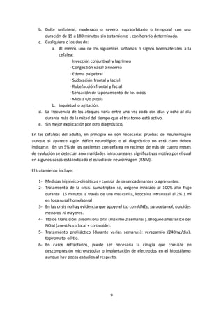 9
b. Dolor unilateral, moderado o severo, supraorbitario o temporal con una
duración de 15 a 180 minutos sin tratamiento , con horario determinado.
c. Cualquiera o los dos de:
a. Al menos uno de los siguientes síntomas o signos homolaterales a la
cefalea:
· Inyección conjuntival y lagrimeo
· Congestión nasal o rinorrea
· Edema palpebral
· Sudoración frontal y facial
· Rubefacción frontal y facial
· Sensación de taponamiento de los oídos
· Miosis y/o ptosis
b. Inquietud o agitación.
d. La frecuencia de los ataques varía entre una vez cada dos días y ocho al día
durante más de la mitad del tiempo que el trastorno está activo.
e. Sin mejor explicación por otro diagnóstico.
En las cefaleas del adulto, en principio no son necesarias pruebas de neuroimagen
aunque si aparece algún déficit neurológico o el diagnóstico no está claro deben
indicarse. En un 5% de los pacientes con cefalea en racimos de más de cuatro meses
de evolución se detectan anormalidades intracraneales significativas motivo por el cual
en algunos casos está indicado el estudio de neuroimagen (RNM).
El tratamiento incluye:
1- Medidas higiénico-dietéticas y control de desencadenantes o agravantes.
2- Tratamiento de la crisis: sumatriptan sc, oxígeno inhalado al 100% alto flujo
durante 15 minutos a través de una mascarilla, lidocaína intranasal al 2% 1 ml
en fosa nasal homolateral
3- En las crisis no hay evidencia que apoye el tto con AINEs, paracetamol, opioides
menores ni mayores.
4- Tto de transición: prednisona oral (máximo 2 semanas). Bloqueo anestésico del
NOM (anestésico local + corticoide).
5- Tratamiento profiláctico (durante varias semanas): verapamilo (240mg/dia),
topiromato o litio.
6- En casos refractarios, puede ser necesaria la cirugía que consiste en
descompresión microvascular o implantación de electrodos en el hipotálamo
aunque hay pocos estudios al respecto.
 