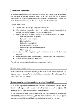 10
Cefalea hemicránea paroxística
Se trata de otra cefalea trigémino-autonómica, similar a la anterior pero caracterizada
por episodios de cefalea unilateral intensa y de corta duración, por lo general
retroorbitaria y acompañada de fenómenos autónomos como epífora y congestión
nasal. Predomina en mujeres de 50 o más años, sin claro desencadenante.
Criterios diagnósticos:
a. Al menos cinco ataques que cumplan los criterios B-E
b. Dolor unilateral, moderado o severo en región orbitaria, supraorbitaria o
temporal con duración de 2 a 45 minutos sin tratamiento.
c. Al menos uno de los siguientes síntomas o signos homolaterales a la cefalea:
· Inyección conjuntival y lagrimeo
· Congestión nasal o rinorrea
· Edema palpebral
· Sudoración frontal y facial
· Rubefacción frontal y facial
· Sensación de taponamiento de los oídos
· Miosis y/o ptosis
d. La frecuencia de los ataques es superior a cinco crisis al día en más de la mitad
del tiempo
e. Los episodios responden a dosis terapéuticas de indometacina 150-200 mg/dia
f. Sin mejor explicación por otro diagnostico
Presenta muy buena respuesta al tratamiento con indometacina.
Cefalea hemicránea continua
Modalidad de dolor unilateral moderado y continuo intercalado con dolor intenso, que
algunas veces se acompaña de características autonómicas. También responde a
indometacina 150-200 mg/día.
Cefalea neuralgiforme unilateralde breve duración: SUNA y SUNCT
Es la cefalea trigémino-autonómica menos frecuente, se caracteriza por una menor
duración (de 5 segundos a 5 minutos) y mayor frecuencia de los episodios (hasta 200
ataques al día). La mayoría desencadenas por zonas gatillo.
Es un síndrome doloroso craneal infrecuente, con una prevalencia estimada de
6.6/100.000 y una incidencia de 1,2/100.000. Tiene predominio masculino (2:1) y se
presenta en general desde los 50 años de edad, con un rango de 40 a70 años.
 